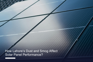 How Lahore’s Dust and Smog Affect Solar Panel Performance?